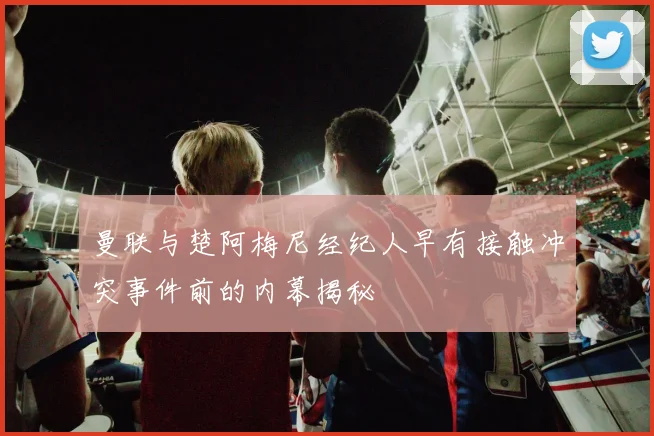 曼联与楚阿梅尼经纪人早有接触冲突事件前的内幕揭秘