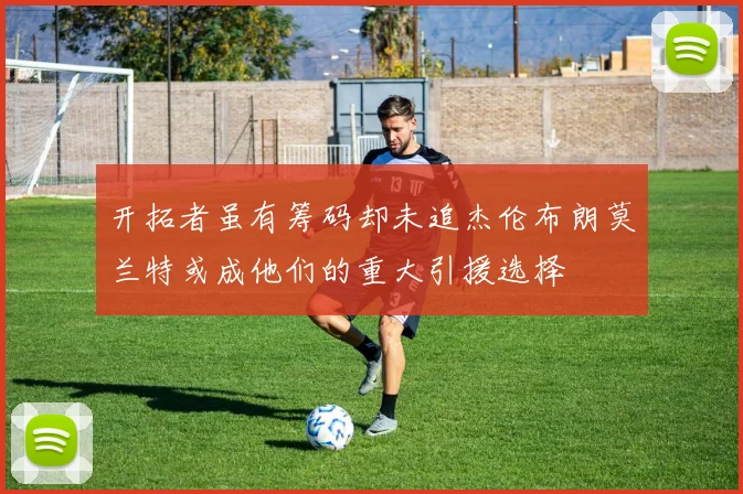 开拓者虽有筹码却未追杰伦布朗莫兰特或成他们的重大引援选择