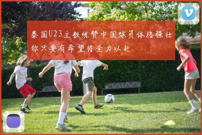 泰国U23主教练赞中国球员体格强壮称只要有希望将全力以赴