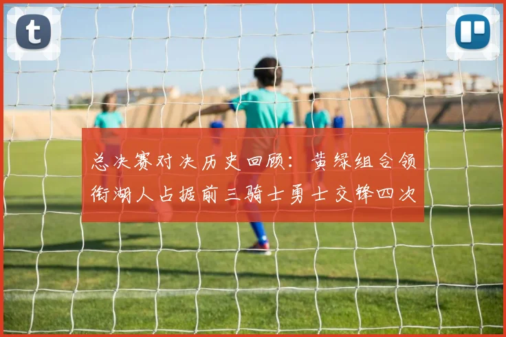 总决赛对决历史回顾：黄绿组合领衔湖人占据前三骑士勇士交锋四次