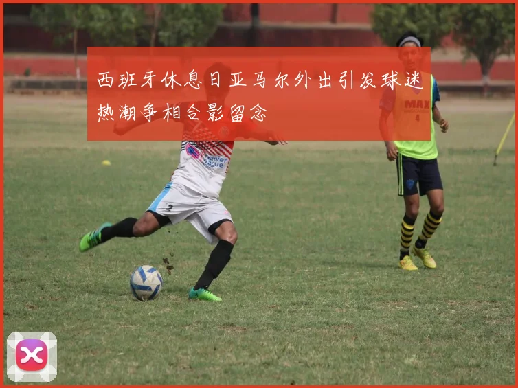 西班牙休息日亚马尔外出引发球迷热潮争相合影留念