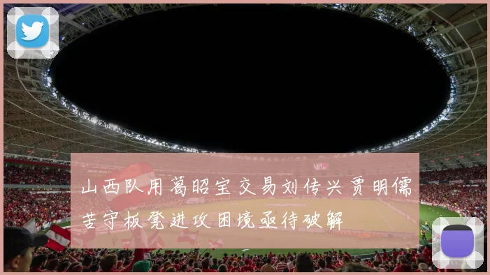 山西队用葛昭宝交易刘传兴贾明儒苦守板凳进攻困境亟待破解