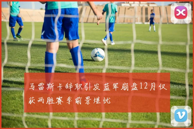 马雷斯卡辞职引发蓝军崩盘12月仅获两胜赛季前景堪忧