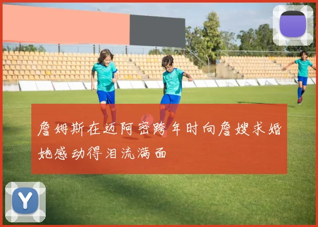 詹姆斯在迈阿密跨年时向詹嫂求婚她感动得泪流满面