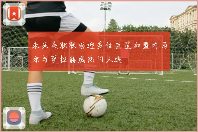 未来美职联或迎多位巨星加盟内马尔与萨拉赫成热门人选