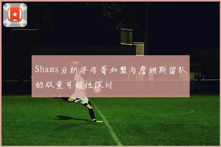 Shams分析字母哥加盟与詹姆斯留队的双重可能性探讨