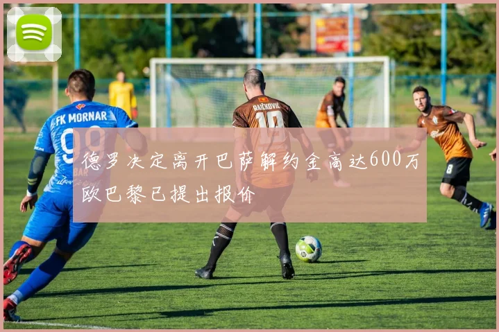 德罗决定离开巴萨解约金高达600万欧巴黎已提出报价