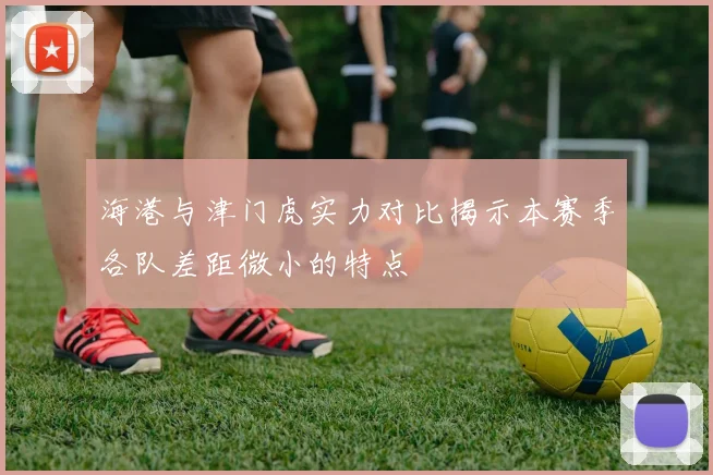 海港与津门虎实力对比揭示本赛季各队差距微小的特点