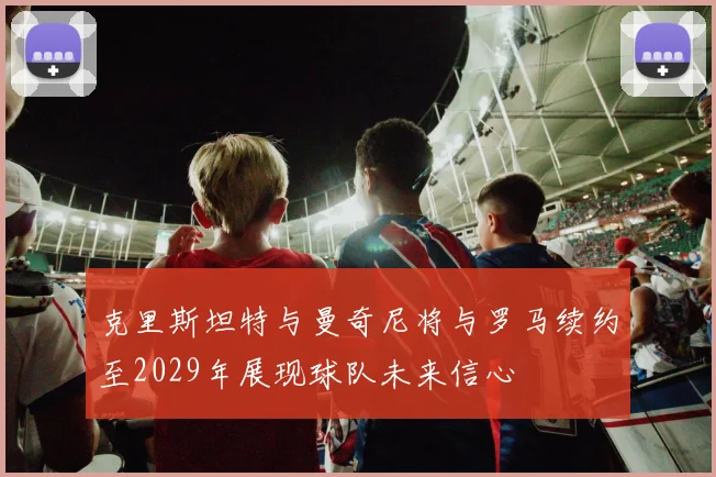 克里斯坦特与曼奇尼将与罗马续约至2029年展现球队未来信心