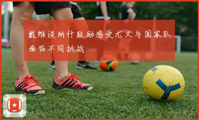 戴维谈纳什鼓励感受尤文与国家队面临不同挑战