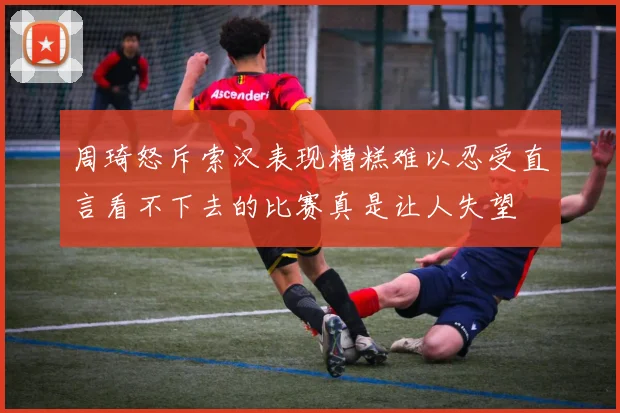 周琦怒斥索汉表现糟糕难以忍受直言看不下去的比赛真是让人失望