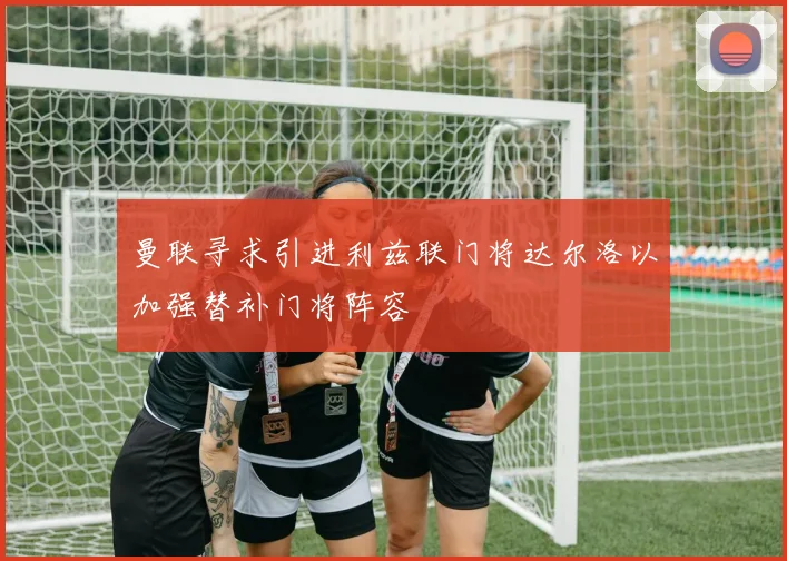 曼联寻求引进利兹联门将达尔洛以加强替补门将阵容