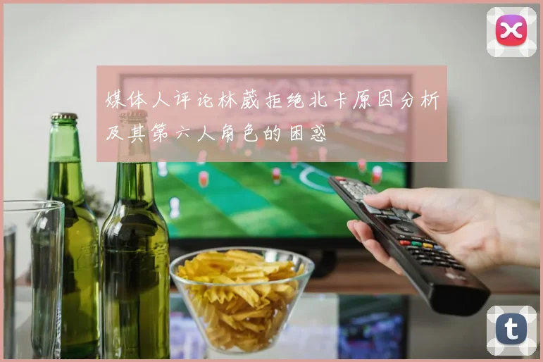 媒体人评论林葳拒绝北卡原因分析及其第六人角色的困惑