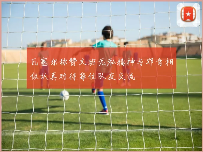 瓦塞尔称赞文班无私精神与邓肯相似认真对待每位队友交流