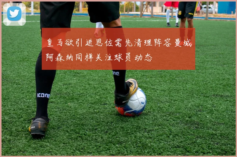 皇马欲引进恩佐需先清理阵容曼城阿森纳同样关注球员动态